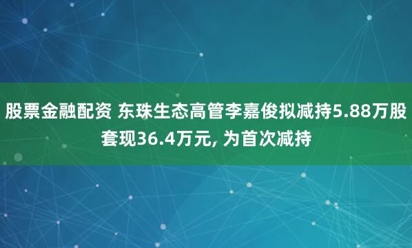 股票金融配资 东珠生态高管李嘉俊拟减持5.88万股套现36.4万元, 为首次减持