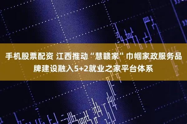 手机股票配资 江西推动“慧赣家”巾帼家政服务品牌建设融入5+2就业之家平台体系