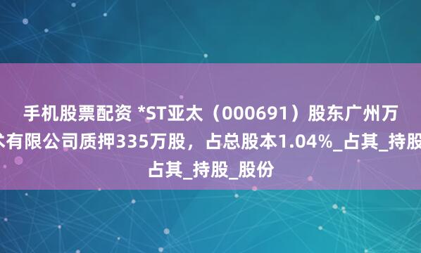 手机股票配资 *ST亚太（000691）股东广州万顺技术有限公司质押335万股，占总股本1.04%_占其_持股_股份