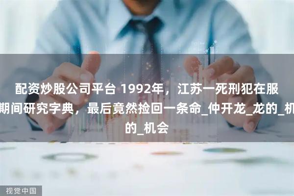 配资炒股公司平台 1992年，江苏一死刑犯在服刑期间研究字典，最后竟然捡回一条命_仲开龙_龙的_机会