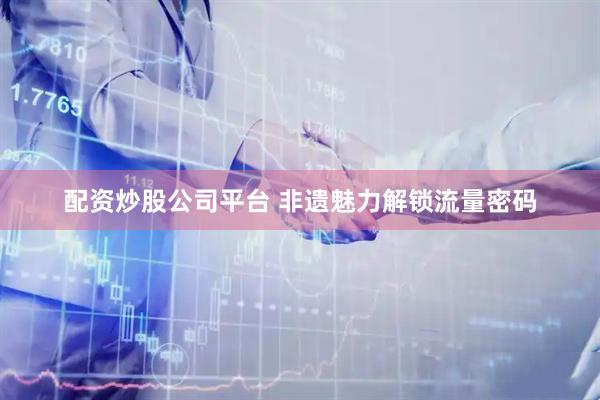 配资炒股公司平台 非遗魅力解锁流量密码