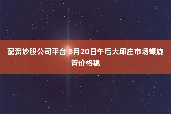 配资炒股公司平台 8月20日午后大邱庄市场螺旋管价格稳