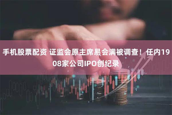 手机股票配资 证监会原主席易会满被调查！任内1908家公司IPO创纪录