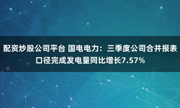 配资炒股公司平台 国电电力：三季度公司合并报表口径完成发电量同比增长7.57%