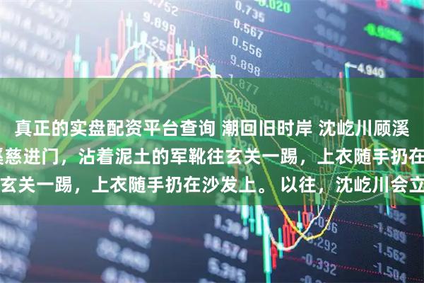 真正的实盘配资平台查询 潮回旧时岸 沈屹川顾溪林觉 深夜十一点。 顾溪慈进门，沾着泥土的军靴往玄关一踢，上衣随手扔在沙发上。 以往，沈屹川会立刻