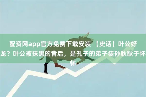 配资网app官方免费下载安装 【史话】叶公好龙？叶公被抹黑的背后，是孔子的弟子徒孙耿耿于怀